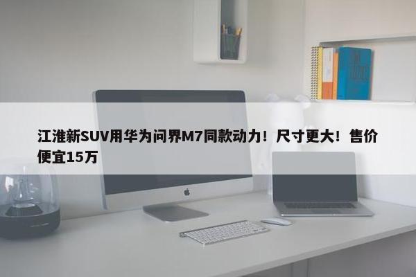 江淮新SUV用华为问界M7同款动力！尺寸更大！售价便宜15万