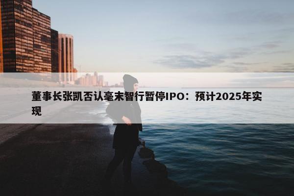 董事长张凯否认毫末智行暂停IPO：预计2025年实现