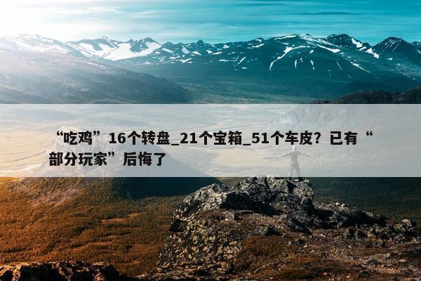 “吃鸡”16个转盘_21个宝箱_51个车皮？已有“部分玩家”后悔了