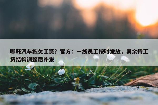 哪吒汽车拖欠工资？官方：一线员工按时发放，其余待工资结构调整后补发