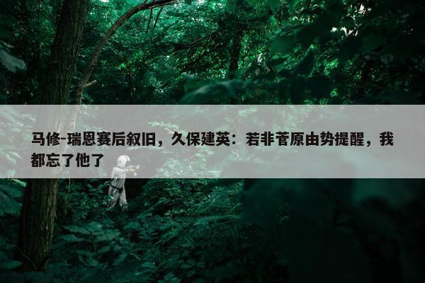 马修-瑞恩赛后叙旧，久保建英：若非菅原由势提醒，我都忘了他了