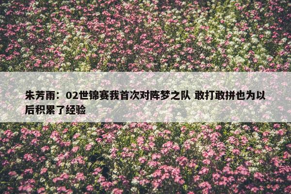 朱芳雨：02世锦赛我首次对阵梦之队 敢打敢拼也为以后积累了经验