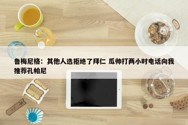 鲁梅尼格：其他人选拒绝了拜仁 瓜帅打两小时电话向我推荐孔帕尼