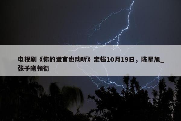 电视剧《你的谎言也动听》定档10月19日，陈星旭_张予曦领衔