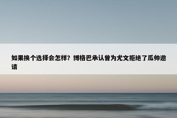 如果换个选择会怎样？博格巴承认曾为尤文拒绝了瓜帅邀请