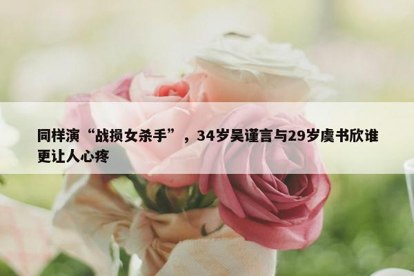 同样演“战损女杀手”，34岁吴谨言与29岁虞书欣谁更让人心疼