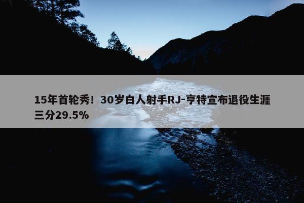 15年首轮秀！30岁白人射手RJ-亨特宣布退役生涯三分29.5%