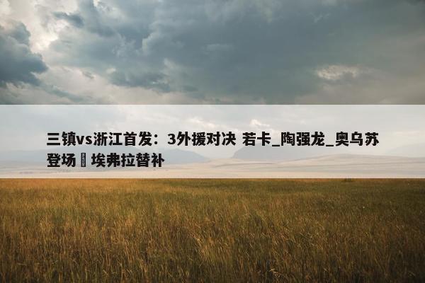 三镇vs浙江首发：3外援对决 若卡_陶强龙_奥乌苏登场 埃弗拉替补