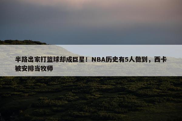 半路出家打篮球却成巨星！NBA历史有5人做到，西卡被安排当牧师