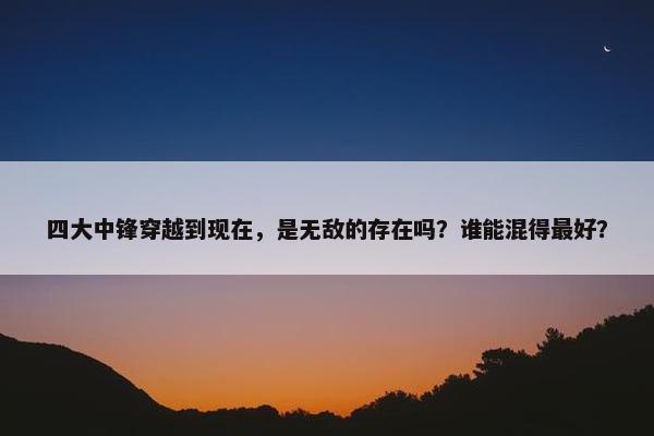 四大中锋穿越到现在，是无敌的存在吗？谁能混得最好？