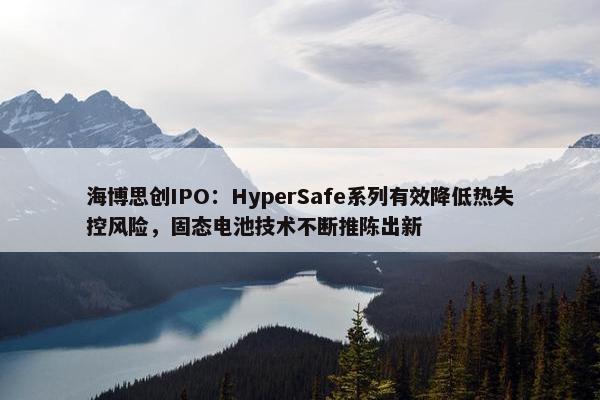 海博思创IPO：HyperSafe系列有效降低热失控风险，固态电池技术不断推陈出新