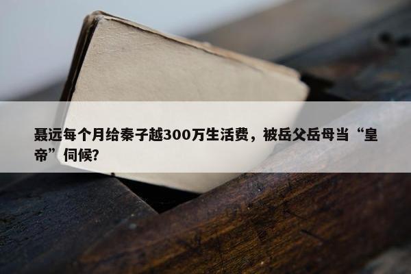 聂远每个月给秦子越300万生活费，被岳父岳母当“皇帝”伺候？