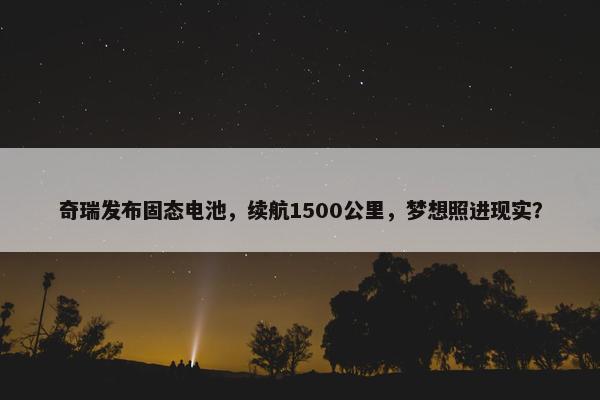 奇瑞发布固态电池，续航1500公里，梦想照进现实？