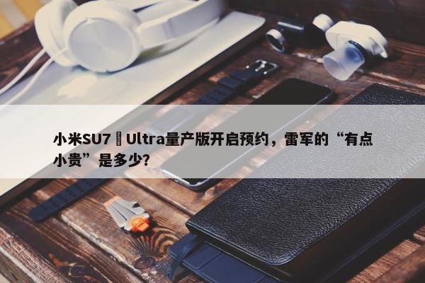 小米SU7 Ultra量产版开启预约，雷军的“有点小贵”是多少？