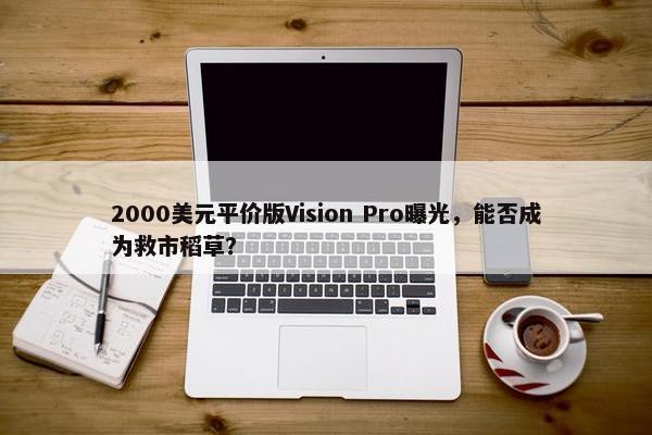 2000美元平价版Vision Pro曝光，能否成为救市稻草？