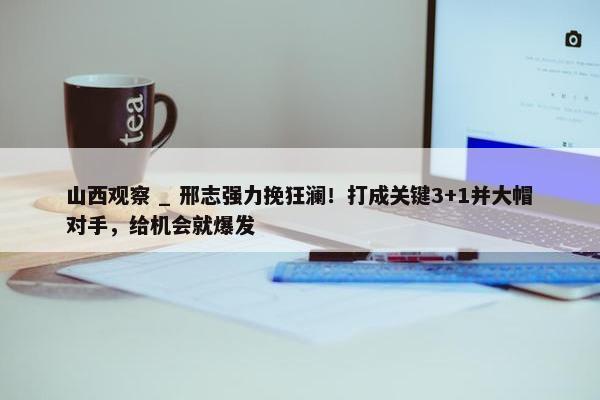 山西观察 _ 邢志强力挽狂澜！打成关键3+1并大帽对手，给机会就爆发