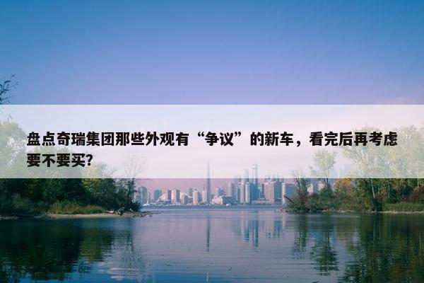 盘点奇瑞集团那些外观有“争议”的新车，看完后再考虑要不要买？