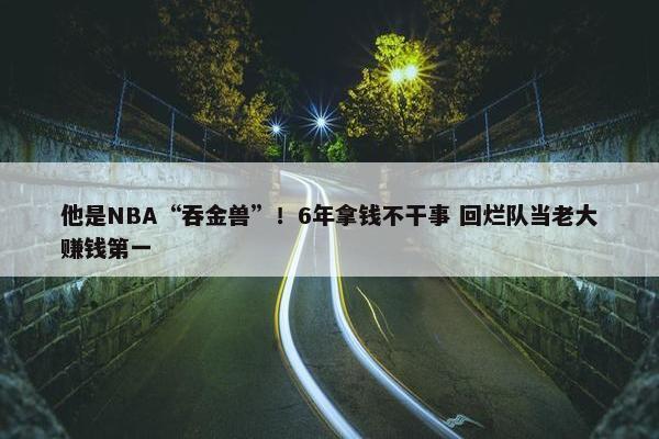 他是NBA“吞金兽”！6年拿钱不干事 回烂队当老大赚钱第一