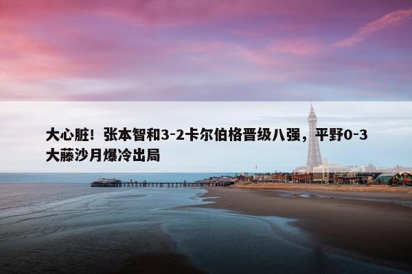 大心脏！张本智和3-2卡尔伯格晋级八强，平野0-3大藤沙月爆冷出局