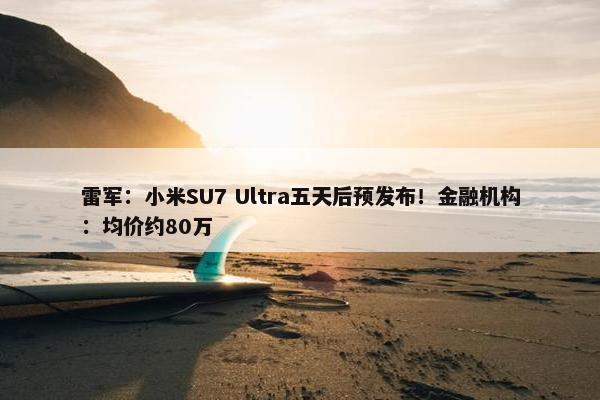 雷军：小米SU7 Ultra五天后预发布！金融机构：均价约80万