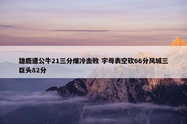 雄鹿遭公牛21三分爆冷击败 字母表空砍66分风城三巨头82分