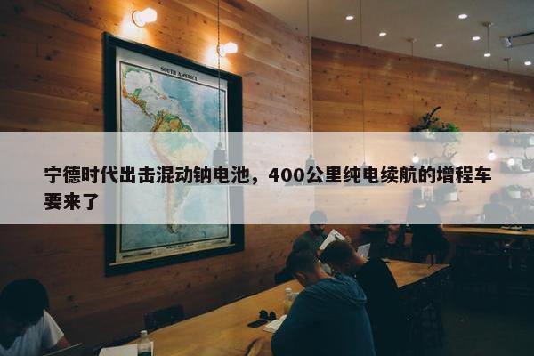 宁德时代出击混动钠电池，400公里纯电续航的增程车要来了