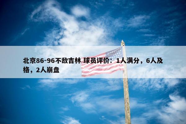 北京86-96不敌吉林 球员评价：1人满分，6人及格，2人崩盘