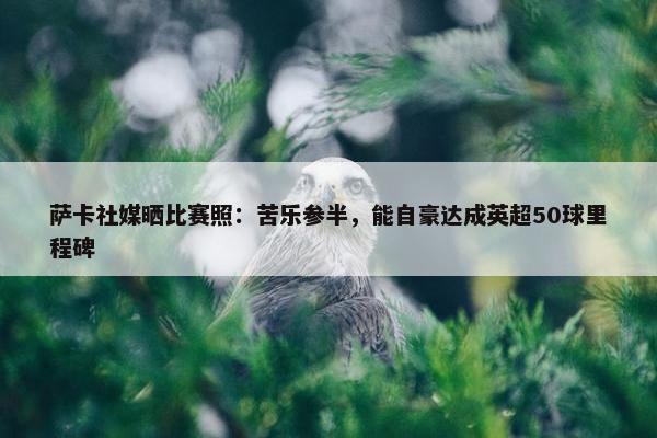 萨卡社媒晒比赛照：苦乐参半，能自豪达成英超50球里程碑