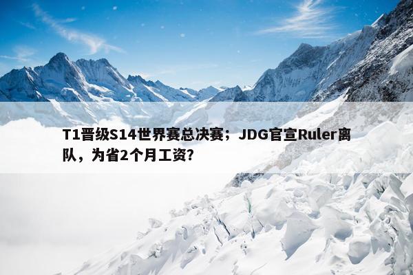 T1晋级S14世界赛总决赛；JDG官宣Ruler离队，为省2个月工资？