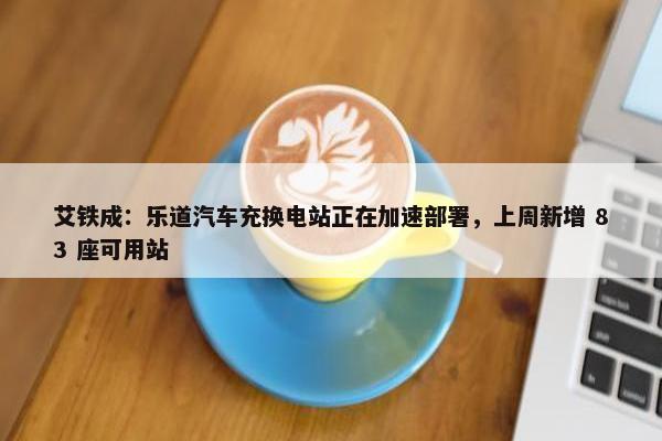 艾铁成：乐道汽车充换电站正在加速部署，上周新增 83 座可用站