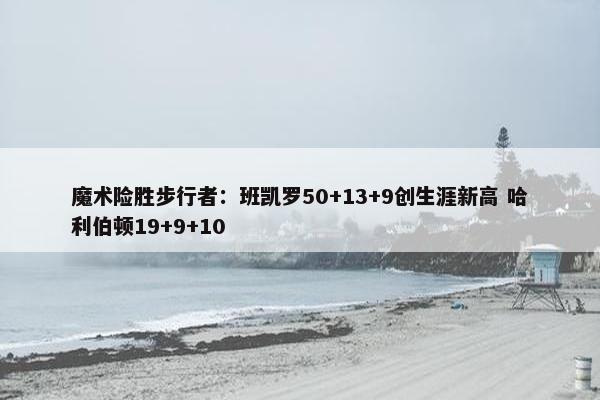 魔术险胜步行者：班凯罗50+13+9创生涯新高 哈利伯顿19+9+10