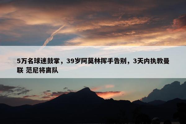 5万名球迷鼓掌，39岁阿莫林挥手告别，3天内执教曼联 范尼将离队