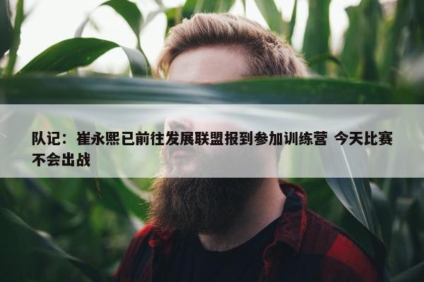 队记：崔永熙已前往发展联盟报到参加训练营 今天比赛不会出战