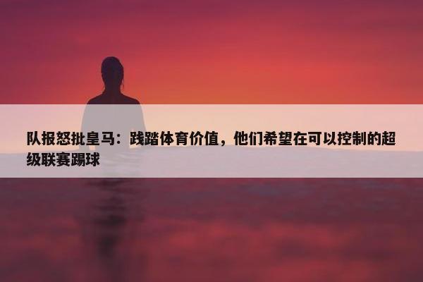 队报怒批皇马：践踏体育价值，他们希望在可以控制的超级联赛踢球