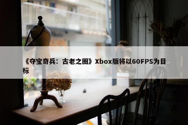 《夺宝奇兵：古老之圈》Xbox版将以60FPS为目标