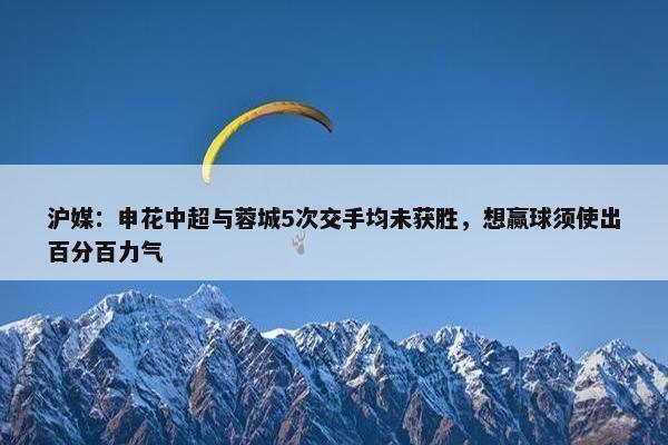 沪媒：申花中超与蓉城5次交手均未获胜，想赢球须使出百分百力气