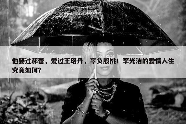 他娶过郝蕾，爱过王珞丹，辜负殷桃！李光洁的爱情人生究竟如何？