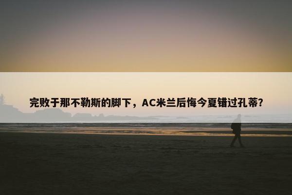 完败于那不勒斯的脚下，AC米兰后悔今夏错过孔蒂？