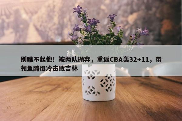 别瞧不起他！被两队抛弃，重返CBA轰32+11，带领鱼腩爆冷击败吉林