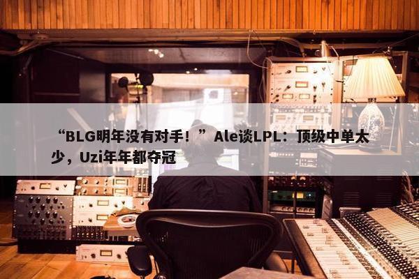 “BLG明年没有对手！”Ale谈LPL：顶级中单太少，Uzi年年都夺冠