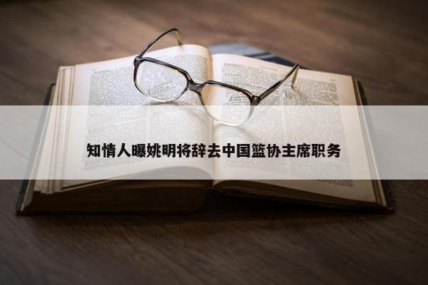 知情人曝姚明将辞去中国篮协主席职务