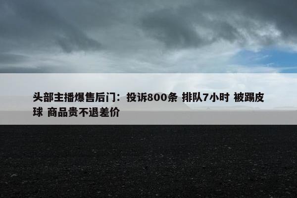 头部主播爆售后门：投诉800条 排队7小时 被踢皮球 商品贵不退差价