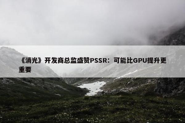 《消光》开发商总监盛赞PSSR：可能比GPU提升更重要