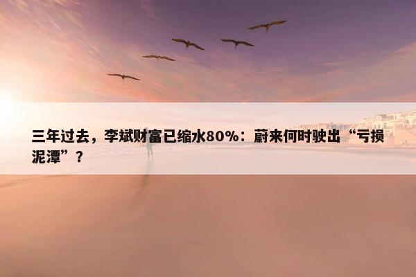 三年过去，李斌财富已缩水80%：蔚来何时驶出“亏损泥潭”？