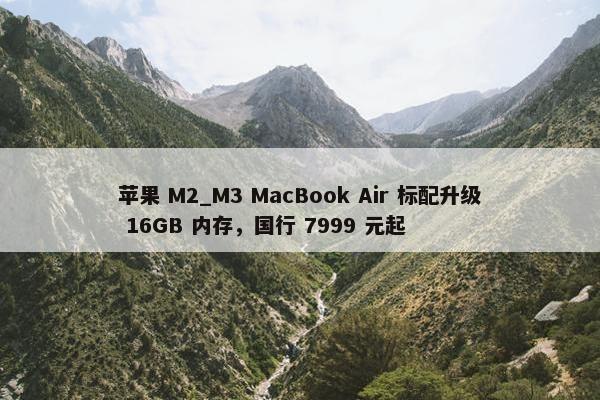 苹果 M2_M3 MacBook Air 标配升级 16GB 内存，国行 7999 元起