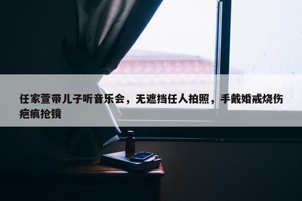 任家萱带儿子听音乐会，无遮挡任人拍照，手戴婚戒烧伤疤痕抢镜