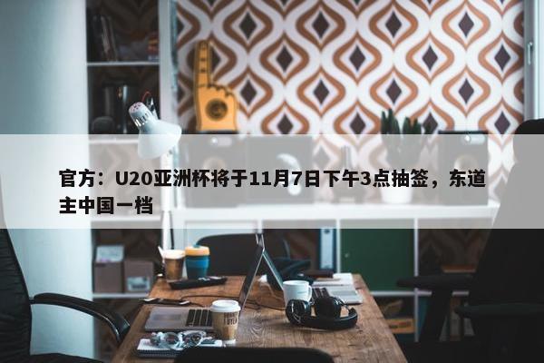 官方：U20亚洲杯将于11月7日下午3点抽签，东道主中国一档