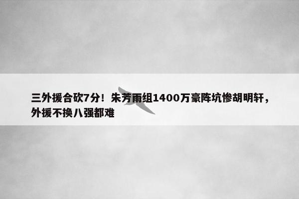 三外援合砍7分！朱芳雨组1400万豪阵坑惨胡明轩，外援不换八强都难