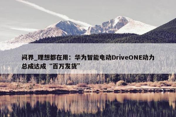 问界_理想都在用：华为智能电动DriveONE动力总成达成“百万发货”