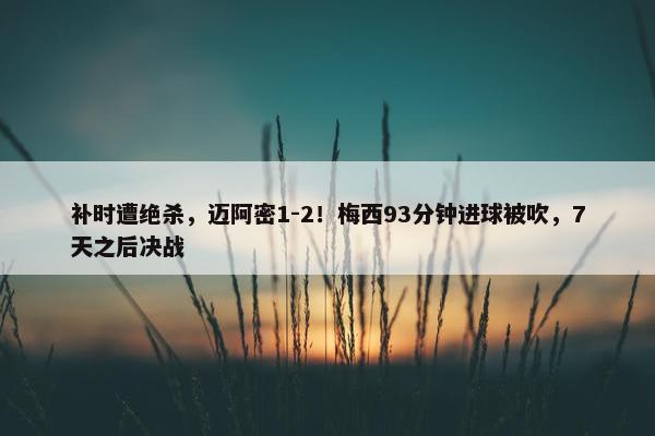 补时遭绝杀，迈阿密1-2！梅西93分钟进球被吹，7天之后决战